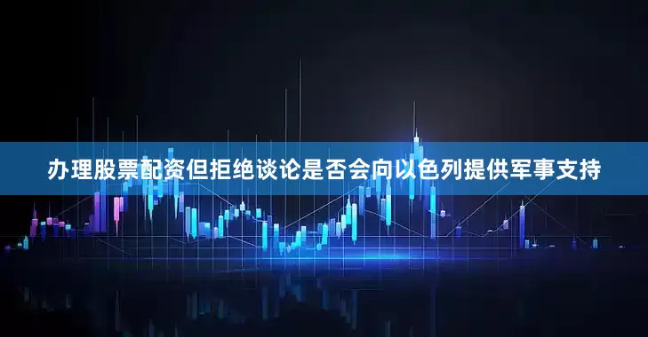 办理股票配资但拒绝谈论是否会向以色列提供军事支持