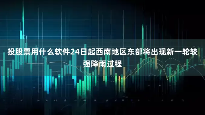投股票用什么软件24日起西南地区东部将出现新一轮较强降雨过程