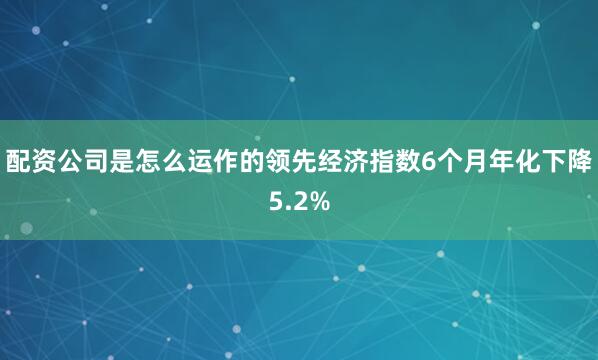 配资公司是怎么运作的　　领先经济指数6个月年化下降5.2%