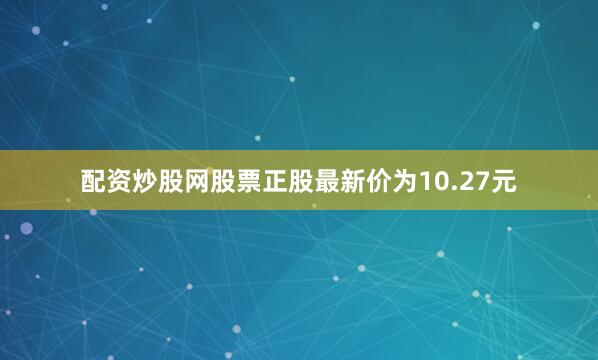 配资炒股网股票正股最新价为10.27元