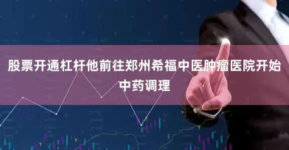 股票开通杠杆他前往郑州希福中医肿瘤医院开始中药调理