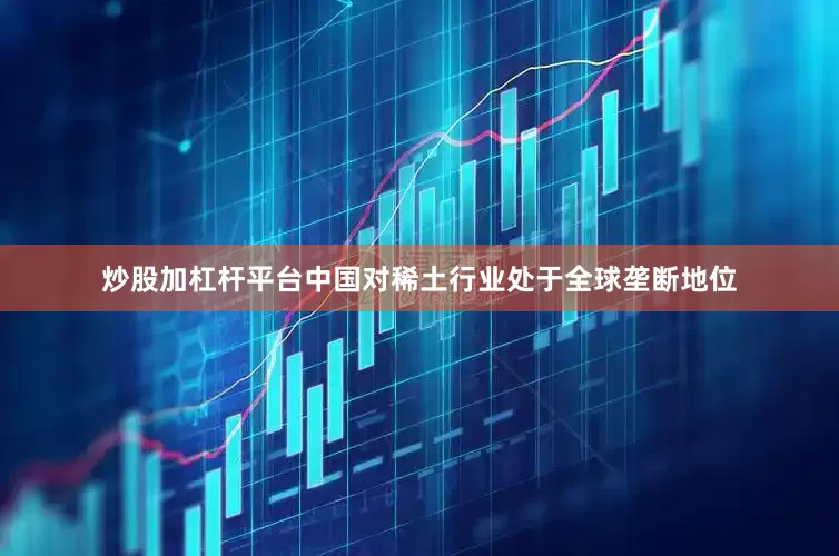 炒股加杠杆平台中国对稀土行业处于全球垄断地位