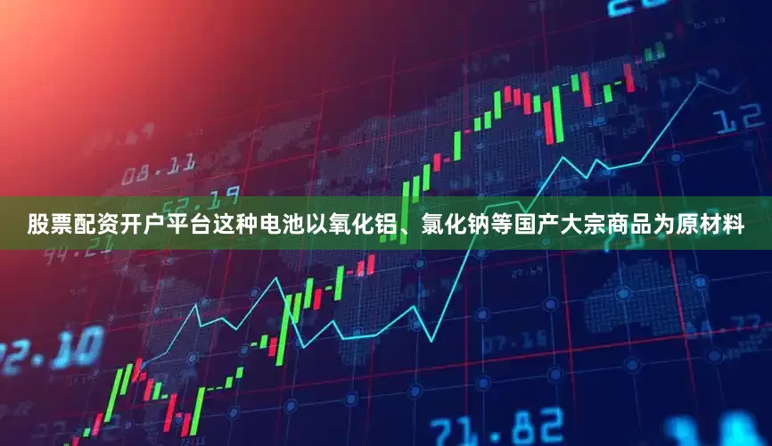 股票配资开户平台这种电池以氧化铝、氯化钠等国产大宗商品为原材料