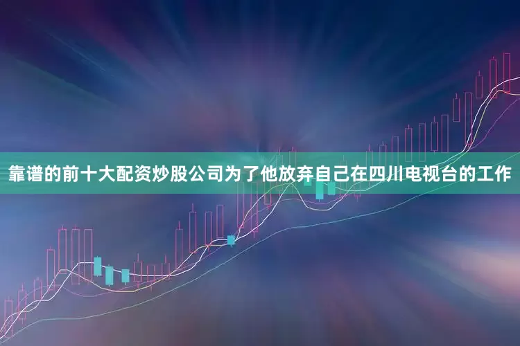 靠谱的前十大配资炒股公司为了他放弃自己在四川电视台的工作