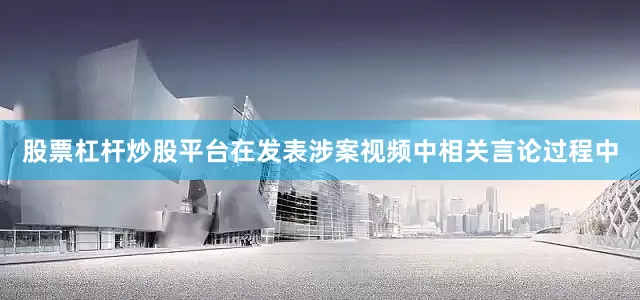 股票杠杆炒股平台在发表涉案视频中相关言论过程中