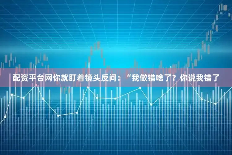 配资平台网你就盯着镜头反问：“我做错啥了？你说我错了