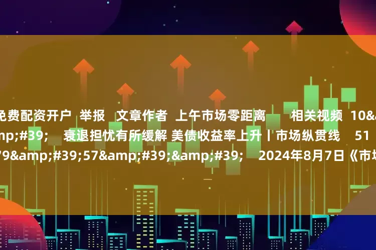 免费配资开户  举报   文章作者  上午市场零距离       相关视频  10&#39;22&#39;&#39;    衰退担忧有所缓解 美债收益率上升丨市场纵贯线    51  2024-08-07 12:26     179&#39;57&#39;&#39;    2024年8月7日《市场零距离》上午    45  2024-08-07 12:25     04&#39;23&#39;&#