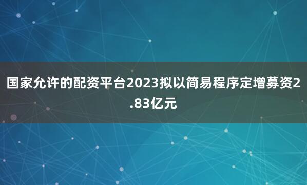 国家允许的配资平台2023拟以简易程序定增募资2.83亿元