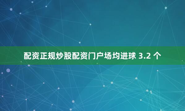 配资正规炒股配资门户场均进球 3.2 个