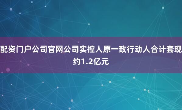 配资门户公司官网公司实控人原一致行动人合计套现约1.2亿元