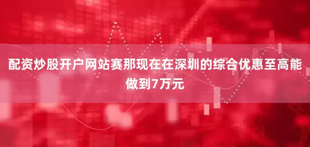 配资炒股开户网站赛那现在在深圳的综合优惠至高能做到7万元