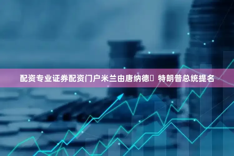 配资专业证券配资门户米兰由唐纳德・特朗普总统提名