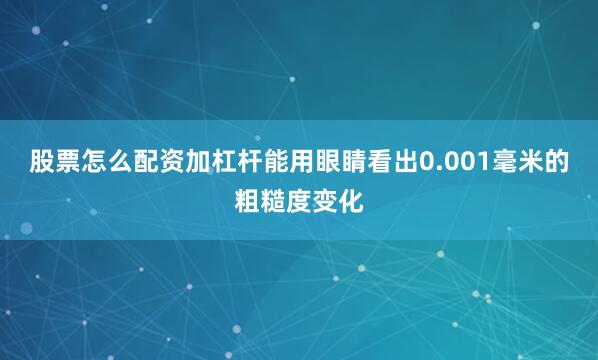 股票怎么配资加杠杆能用眼睛看出0.001毫米的粗糙度变化
