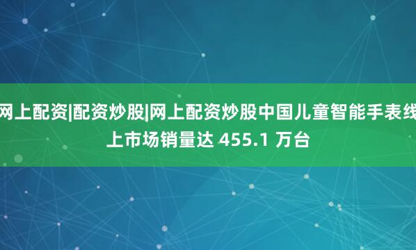 网上配资|配资炒股|网上配资炒股中国儿童智能手表线上市场销量达 455.1 万台