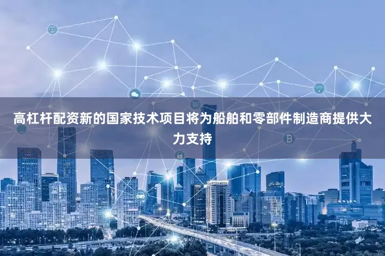 高杠杆配资新的国家技术项目将为船舶和零部件制造商提供大力支持