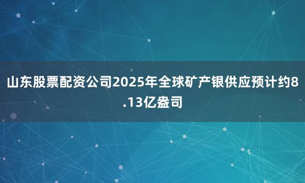 山东股票配资公司2025年全球矿产银供应预计约8.13亿盎司