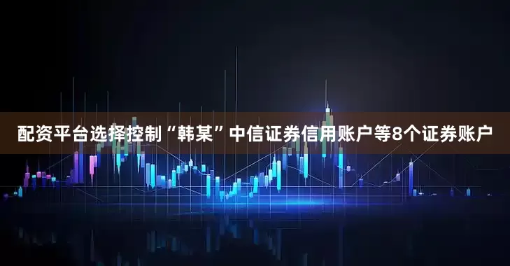 配资平台选择控制“韩某”中信证券信用账户等8个证券账户